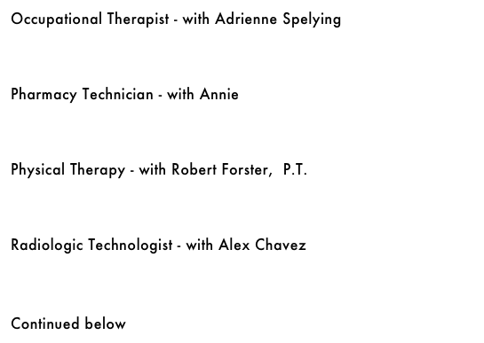 Occupational Therapist - with Adrienne Spelying&#10;￼&#10;&#10;&#10;&#10;Pharmacy Technician - with Annie&#10;￼&#10;&#10;&#10;&#10;Physical Therapy - with Robert Forster,  P.T.&#10;￼&#10;&#10;&#10;&#10;Radiologic Technologist - with Alex Chavez&#10;￼&#10;&#10;&#10;&#10;Continued below