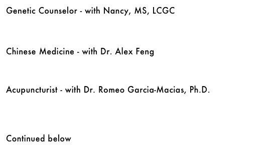 Genetic Counselor - with Nancy, MS, LCGC&#10;￼&#10;&#10;&#10;&#10;Chinese Medicine - with Dr. Alex Feng&#10;￼&#10;&#10;&#10;&#10;Acupuncturist - with Dr. Romeo Garcia-Macias, Ph.D.&#10;￼&#10;&#10;&#10;&#10;&#10;Continued below