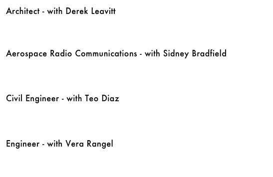Architect - with Derek Leavitt&#10;￼&#10;&#10;&#10;Aerospace Radio Communications - with Sidney Bradfield&#10;￼&#10;&#10;&#10;Civil Engineer - with Teo Diaz&#10;￼&#10;&#10;&#10;Engineer - with Vera Rangel&#10;￼