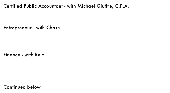 Certified Public Accountant - with Michael Giuffre, C.P.A.&#10;￼&#10;&#10;&#10;&#10;Entrepreneur - with Chase&#10;￼&#10;&#10;&#10;&#10;&#10;Finance - with Reid&#10;￼&#10;&#10;&#10;&#10;&#10;&#10;Continued below