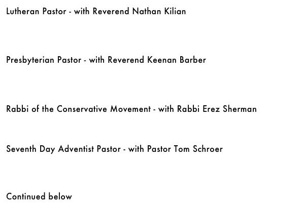Lutheran Pastor - with Reverend Nathan Kilian&#10;￼&#10;&#10;&#10;&#10;Presbyterian Pastor - with Reverend Keenan Barber&#10;￼&#10;&#10;&#10;&#10;Rabbi of the Conservative Movement - with Rabbi Erez Sherman&#10;￼&#10;&#10;&#10;Seventh Day Adventist Pastor - with Pastor Tom Schroer&#10;￼&#10;&#10;&#10;&#10;Continued below