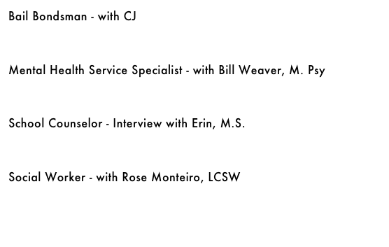 Bail Bondsman - with CJ &#10;￼&#10;&#10;&#10;Mental Health Service Specialist - with Bill Weaver, M. Psy&#10;￼&#10;&#10;&#10;School Counselor - Interview with Erin, M.S.&#10;￼&#10;&#10;&#10;Social Worker - with Rose Monteiro, LCSW&#10;￼&#10;&#10;&#10;