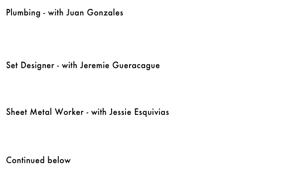 Plumbing - with Juan Gonzales &#10;￼ &#10;&#10;&#10;    &#10;&#10;Set Designer - with Jeremie Gueracague&#10;￼&#10;&#10;&#10;&#10;&#10;Sheet Metal Worker - with Jessie Esquivias&#10;￼&#10;&#10;&#10;&#10;&#10;Continued below