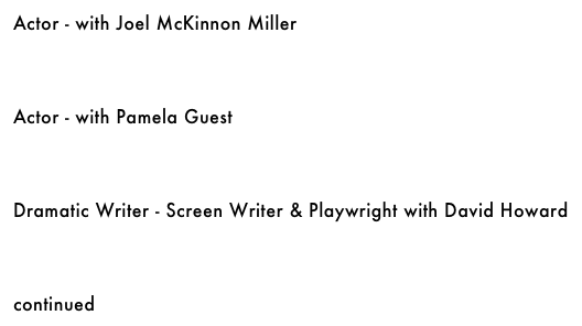 Actor - with Joel McKinnon Miller &#10;￼&#10;&#10;&#10;&#10;Actor - with Pamela Guest&#10;￼&#10;&#10;&#10;&#10;Media Arts - with Mark Vieha&#10;￼&#10;&#10;&#10;Musician/Arranger/Composer - with Ron Feuer&#10;￼&#10;&#10;&#10;&#10;Voice-Over Artist - with Chris Kriesa&#10;￼&#10;&#10;