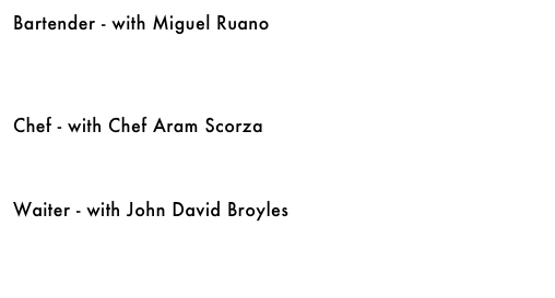 Bartender - with Miguel Ruano&#10;&#10;&#10;&#10;&#10;Chef - with Chef Aram Scorza&#10;￼&#10;&#10;&#10;&#10;Waiter - with John David Broyles&#10;￼&#10;&#10;&#10;