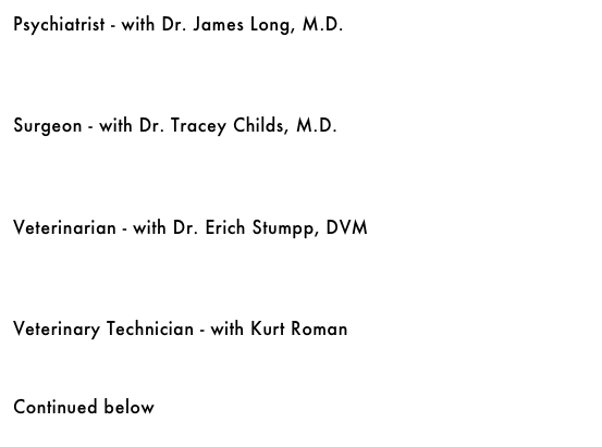 Psychiatrist - with Dr. James Long, M.D.&#10;￼&#10;&#10;&#10;&#10;Surgeon - with Dr. Tracey Childs, M.D.&#10;￼&#10;&#10;&#10;&#10;Veterinarian - with Dr. Erich Stumpp, DVM&#10;￼&#10;&#10;&#10;&#10;Veterinary Technician - with Kurt Roman&#10;￼&#10;&#10;&#10;Continued below