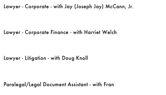 Lawyer - Corporate - with Jay (Joseph Jay) McCann, Jr.&#10;￼&#10;&#10;&#10;&#10;Lawyer - Corporate Finance - with Harriet Welch&#10;￼&#10;&#10;&#10;&#10;Lawyer - Litigation - with Doug Knoll￼&#10;&#10;&#10;&#10;Paralegal/Legal Document Assistant - with Fran&#10;￼