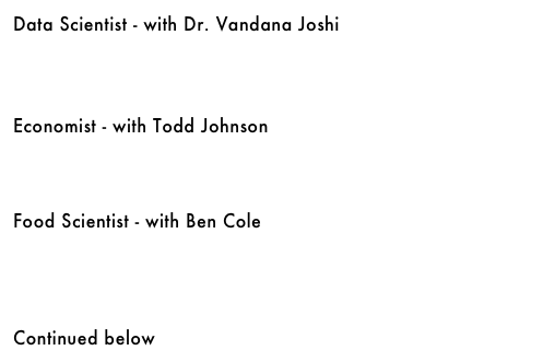 Data Scientist - with Dr. Vandana Joshi&#10;￼&#10;&#10;&#10;&#10;Economist - with Todd Johnson&#10;￼&#10;&#10;&#10;&#10;Food Scientist - with Ben Cole&#10;￼&#10;&#10;&#10;&#10;&#10;Continued below