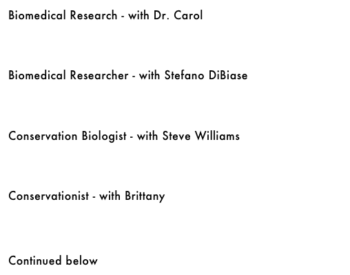 Biomedical Research - with Dr. Carol&#10;￼&#10;&#10;&#10;&#10;Biomedical Researcher - with Stefano DiBiase&#10;￼&#10;&#10;&#10;&#10;Conservation Biologist - with Steve Williams&#10;￼&#10;&#10;&#10;&#10;Conservationist - with Brittany&#10;￼&#10;&#10;&#10;&#10;Continued below
