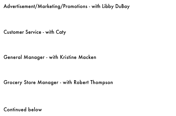 Advertisement/Marketing/Promotions - with Libby DuBay&#10;￼&#10;&#10;&#10;&#10;Customer Service - with Caty&#10;￼&#10;&#10;&#10;&#10;General Manager - with Kristine Macken￼&#10;&#10;&#10;&#10;Grocery Store Manager - with Robert Thompson&#10;￼&#10;&#10;&#10;&#10;Continued below