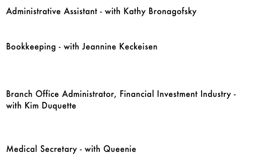 Administrative Assistant - with Kathy Bronagofsky&#10;￼&#10;&#10;&#10;Bookkeeping - with Jeannine Keckeisen&#10;￼&#10;&#10;&#10;&#10;Branch Office Administrator, Financial Investment Industry - with Kim Duquette&#10;￼&#10;&#10;&#10;&#10;Medical Secretary - with Queenie&#10;￼